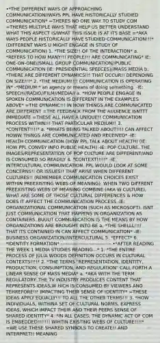 •*THE DIFFERENT WAYS OF APPROACHING COMMUNICATION//WAYS PPL HAVE HISTORICALLY STUDIED COMMUNICATION* =THERES NO ONE WAY TO STUDY COM =THERES MULTIPLE WAYS THAT HELP US BETTER UNDERSTAND WHAT THIS ASPECT IS/WHAT THIS ISSUE IS AT ITS BASE =*AKA WAYS PEOPLE HISTORICALLY HAVE STUDIED COMMUNICATION!!!* (DIFFERENT WAYS U MIGHT ENGAGE IN STUDY OF COMMUNICATION) 1. *THE SIZE!! OF THE INTERACTION* a. *REFERS TO HOW MANY!!! PEOPLE!!! ARE COMMUNICATING* IE: ONE-ON-ONE//SMALL GROUP COMMUNICATION//PUBLIC COMMUNICATION (IE: PRESIDENTIAL SPEECES)//MASS MEDIA b. *THERE ARE DIFFERENT DYNAMICS!!! THAT OCCUR!! DEPENDING ON SIZE!!!* 2. *THE MEDIUM!!!! COMMUNICATION IS OPERATING IN* -*MEDIUM:* an agency or means of doing something. -IE: SPEECH//RADIO//FILM//MEDIA// a. *HOW PEOPLE ENGAGE IN SPOKEN COMMUNICATION IS DIFFERENT IN THE EXAMPLES ABOVE* =THE DYNAMIC!!! IN HOW THINGS ARE COMMUNICATED ARE DIFFERENT =THE FEEDBACK FROM THE AUDIENCE ISNTTT IMMEDIATE =THESE ALL HAVE A UNIQUE!! COMMUNICATION PROCESS WITHIN!!! THAT PARTICULAR MEDIUM!! 3. *CONTENT!!!!* a. *WHATS BEING TALKED ABOUT!!!! CAN AFFECT HOWW THINGS ARE COMMUNICATED AND RECEIVED* -IE: HEALTH COMMUNICATION (HOW PPL TALK ABOUT HEALTH) (IE: HOW PPL CONVEY INFO PUBLIC HEALTH) -IE: POP CULTURE. THE IMAGES/REPRESENTATION OF POP CULTURE ARE DIFFERENT/AND IS CONSUMED SO READILY 4. *CONTEXT!!!!!* -IE: INTERCULTURAL COMMUNICATION. PPL WOULD LOOK AT SOME CONCERNS!! OR ISSUES!! THAT ARISE WHEN DIFFERENT CULTURES!! (REMEMBER COMMUNICATION CHOICES EXIST WITHIN PREEXISTING WEBS OF MEANING). WHEN TWO DIFFRENT PREEXISTING WEBS OF MEANING COMBINE (AKA W CULTURE), WHAT ARE SOME OF THOSE CULTURAL DIFFERENCES & HOW DOES IT AFFECT THE COMMUNICATION PROCESS -IE: ORGANIZATIONAL COMMUNICATION (SUCH AS MICROSOFT). ISNT JUST COMMUNICATION THAT HAPPENS IN ORGANIZATION AS CONTAINERS. BUUUT COMMUNICATION IS THE MEANS BY HOW ORGANIZATIONS ARE BROUGHT INTO BE a. *THE SHELLL!!!! THAT ITS CONTAINED IN CAN AFFECT COMMUNICATION* -IE: BUSINESS ORGANIZATION//INTERCULTURAL 5. *EFFECT* 6. *IDENTITY FORMATION* ------------------------------- •*AFTER READING THE WEEK 1 MEDIA STUDIES READING...* 1. *THE ENTIRE PROCESS OF JULIA WOODS DEFINITION OCCURS IN CULTURAL CONTEXTS!!!!* 2. *THE TERMS "REPRESENTATION, IDENTITY, PRODUCTION, CONSUMPTION, AND REGULATION" CALL FORTH A LINEAR SENSE OF MASS MEDIA* a. *AKA WITH THE TERM REGULATORY: THE TV INDUSTRY PRODUCES CONTENT THAT REPRESENTS IDEAS,W HICH IS CONSUMED BY VIEWERS AND TEHREFORE!!! IMPACTING THEIR SENSE OF IDENTITY* =THESE IDEAS APPLY EQUALLY!!! TO ALL THE OTHER TERMS!!! 3. *HOW INDIVIDUALS, WITHINA SET OF CULTURAL NORMS, EXPRESS IDEAS, WHICH IMPACT THEIR AND THEIR PEERS SENSE OF SHARED IDENTITY* 4. *IN ALL CASES, THE DYNAMIC ACT OF COM IS EMBEDDED!!!!!!! WIHTIN EXISTING WEBS OF CULTURE!!!!* =WE USE THESE SHARED SYNBOLS TO CREATE!! AND INTERPRET!! MEANING