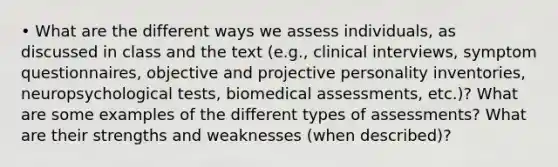 • What are the different ways we assess individuals, as discussed in class and the text (e.g., clinical interviews, symptom questionnaires, objective and projective personality inventories, neuropsychological tests, biomedical assessments, etc.)? What are some examples of the different types of assessments? What are their strengths and weaknesses (when described)?