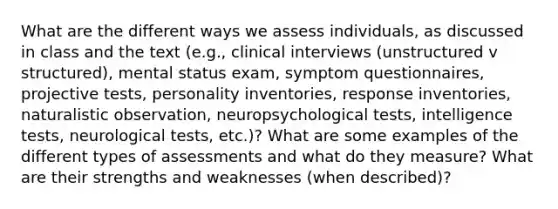 What are the different ways we assess individuals, as discussed in class and the text (e.g., clinical interviews (unstructured v structured), mental status exam, symptom questionnaires, projective tests, personality inventories, response inventories, naturalistic observation, neuropsychological tests, intelligence tests, neurological tests, etc.)? What are some examples of the different types of assessments and what do they measure? What are their strengths and weaknesses (when described)?