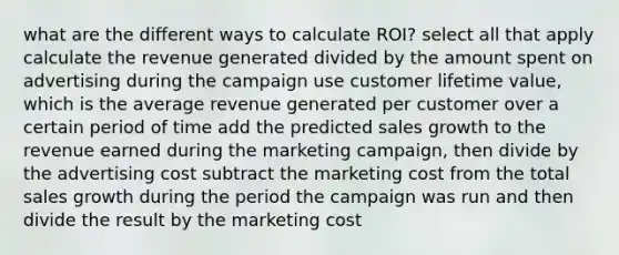 what are the different ways to calculate ROI? select all that apply calculate the revenue generated divided by the amount spent on advertising during the campaign use customer lifetime value, which is the average revenue generated per customer over a certain period of time add the predicted sales growth to the revenue earned during the marketing campaign, then divide by the advertising cost subtract the marketing cost from the total sales growth during the period the campaign was run and then divide the result by the marketing cost