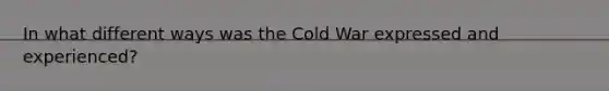 In what different ways was the Cold War expressed and experienced?