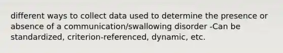 different ways to collect data used to determine the presence or absence of a communication/swallowing disorder -Can be standardized, criterion-referenced, dynamic, etc.