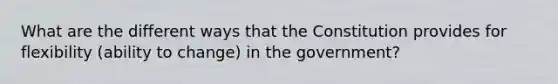 What are the different ways that the Constitution provides for flexibility (ability to change) in the government?