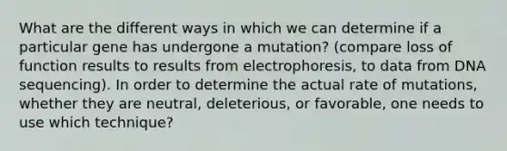 What are the different ways in which we can determine if a particular gene has undergone a mutation? (compare loss of function results to results from electrophoresis, to data from DNA sequencing). In order to determine the actual rate of mutations, whether they are neutral, deleterious, or favorable, one needs to use which technique?