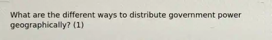 What are the different ways to distribute government power geographically? (1)