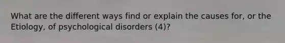 What are the different ways find or explain the causes for, or the Etiology, of psychological disorders (4)?