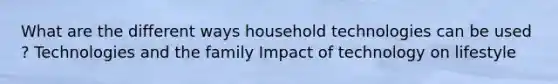 What are the different ways household technologies can be used ? Technologies and the family Impact of technology on lifestyle