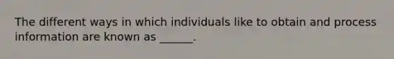 The different ways in which individuals like to obtain and process information are known as ______.