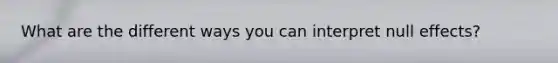 What are the different ways you can interpret null effects?