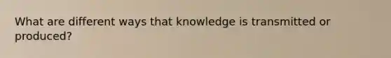 What are different ways that knowledge is transmitted or produced?