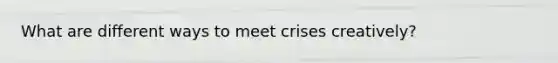 What are different ways to meet crises creatively?