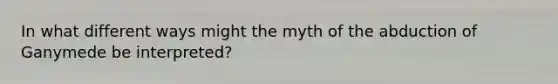 In what different ways might the myth of the abduction of Ganymede be interpreted?