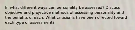 In what different ways can personality be assessed? Discuss objective and projective methods of assessing personality and the benefits of each. What criticisms have been directed toward each type of assessment?