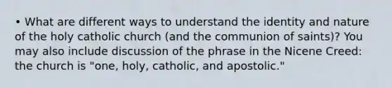 • What are different ways to understand the identity and nature of the holy catholic church (and the communion of saints)? You may also include discussion of the phrase in the Nicene Creed: the church is "one, holy, catholic, and apostolic."