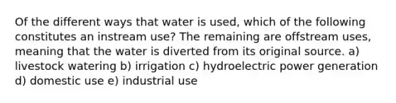 Of the different ways that water is used, which of the following constitutes an instream use? The remaining are offstream uses, meaning that the water is diverted from its original source. a) livestock watering b) irrigation c) hydroelectric power generation d) domestic use e) industrial use