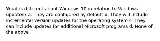 What is different about Windows 10 in relation to Windows updates? a. They are configured by default b. They will include incremental version updates for the operating system c. They can include updates for additional Microsoft programs d. None of the above