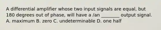 A differential amplifier whose two input signals are equal, but 180 degrees out of phase, will have a /an ________ output signal. A. maximum B. zero C. undeterminable D. one half