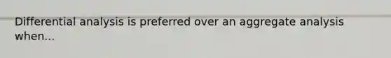 Differential analysis is preferred over an aggregate analysis when...
