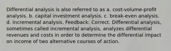 Differential analysis is also referred to as a. <a href='https://www.questionai.com/knowledge/k57aPd4Q8f-cost-volume-profit-analysis' class='anchor-knowledge'>cost-volume-profit analysis</a>. b. capital investment analysis. c. break-even analysis. d. incremental analysis. Feedback: Correct. Differential analysis, sometimes called incremental analysis, analyzes differential revenues and costs in order to determine the differential impact on income of two alternative courses of action.