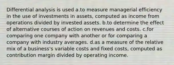 Differential analysis is used a.to measure managerial efficiency in the use of investments in assets, computed as income from operations divided by invested assets. b.to determine the effect of alternative courses of action on revenues and costs. c.for comparing one company with another or for comparing a company with industry averages. d.as a measure of the relative mix of a business's variable costs and fixed costs, computed as contribution margin divided by operating income.