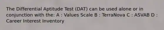 The Differential Aptitude Test (DAT) can be used alone or in conjunction with the: A : Values Scale B : TerraNova C : ASVAB D : Career Interest Inventory