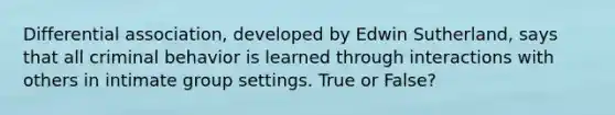 Differential association, developed by Edwin Sutherland, says that all criminal behavior is learned through interactions with others in intimate group settings. True or False?