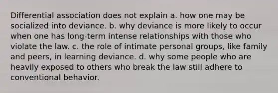 Differential association does not explain a. how one may be socialized into deviance. b. why deviance is more likely to occur when one has long-term intense relationships with those who violate the law. c. the role of intimate personal groups, like family and peers, in learning deviance. d. why some people who are heavily exposed to others who break the law still adhere to conventional behavior.