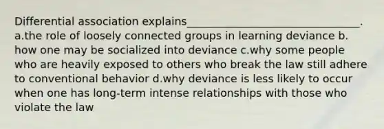 Differential association explains________________________________.​ a.​the role of loosely connected groups in learning deviance b.​how one may be socialized into deviance c.​why some people who are heavily exposed to others who break the law still adhere to conventional behavior d.​why deviance is less likely to occur when one has long-term intense relationships with those who violate the law