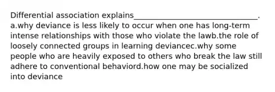 Differential association explains________________________________.​ a.​why deviance is less likely to occur when one has long-term intense relationships with those who violate the lawb.​the role of loosely connected groups in learning deviancec.​why some people who are heavily exposed to others who break the law still adhere to conventional behaviord.​how one may be socialized into deviance