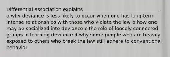 Differential association explains________________________________.​ a.​why deviance is less likely to occur when one has long-term intense relationships with those who violate the law b.​how one may be socialized into deviance c.​the role of loosely connected groups in learning deviance d.​why some people who are heavily exposed to others who break the law still adhere to conventional behavior