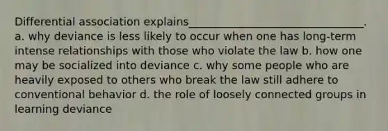 Differential association explains________________________________. a. why deviance is less likely to occur when one has long-term intense relationships with those who violate the law b. how one may be socialized into deviance c. why some people who are heavily exposed to others who break the law still adhere to conventional behavior d. the role of loosely connected groups in learning deviance