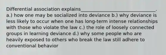 Differential association explains________________________________. a.) how one may be socialized into deviance b.) why deviance is less likely to occur when one has long-term intense relationships with those who violate the law c.) the role of loosely connected groups in learning deviance d.) why some people who are heavily exposed to others who break the law still adhere to conventional behavior