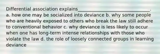 Differential association explains________________________________.​ a. ​how one may be socialized into deviance b. ​why some people who are heavily exposed to others who break the law still adhere to conventional behavior c. ​why deviance is less likely to occur when one has long-term intense relationships with those who violate the law d. ​the role of loosely connected groups in learning deviance