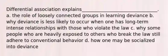 Differential association explains________________________________. a. the role of loosely connected groups in learning deviance b. why deviance is less likely to occur when one has long-term intense relationships with those who violate the law c. why some people who are heavily exposed to others who break the law still adhere to conventional behavior d. how one may be socialized into deviance