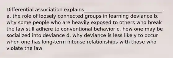 Differential association explains________________________________. a. the role of loosely connected groups in learning deviance b. why some people who are heavily exposed to others who break the law still adhere to conventional behavior c. how one may be socialized into deviance d. why deviance is less likely to occur when one has long-term intense relationships with those who violate the law