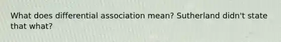 What does differential association mean? Sutherland didn't state that what?