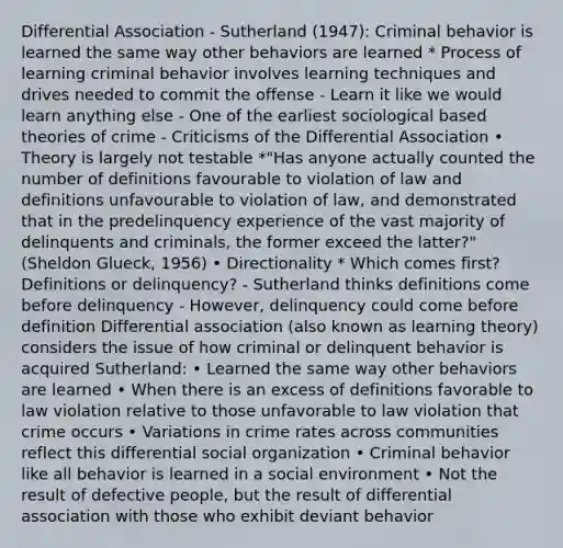 Differential Association - Sutherland (1947): Criminal behavior is learned the same way other behaviors are learned * Process of learning criminal behavior involves learning techniques and drives needed to commit the offense - Learn it like we would learn anything else - One of the earliest sociological based theories of crime - Criticisms of the Differential Association • Theory is largely not testable *"Has anyone actually counted the number of definitions favourable to violation of law and definitions unfavourable to violation of law, and demonstrated that in the predelinquency experience of the vast majority of delinquents and criminals, the former exceed the latter?" (Sheldon Glueck, 1956) • Directionality * Which comes first? Definitions or delinquency? - Sutherland thinks definitions come before delinquency - However, delinquency could come before definition Differential association (also known as learning theory) considers the issue of how criminal or delinquent behavior is acquired Sutherland: • Learned the same way other behaviors are learned • When there is an excess of definitions favorable to law violation relative to those unfavorable to law violation that crime occurs • Variations in crime rates across communities reflect this differential social organization • Criminal behavior like all behavior is learned in a social environment • Not the result of defective people, but the result of differential association with those who exhibit deviant behavior