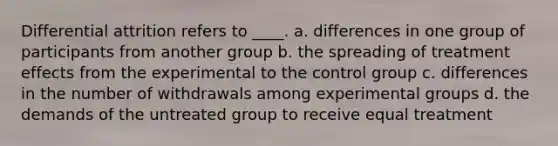 Differential attrition refers to ____. a. differences in one group of participants from another group b. the spreading of treatment effects from the experimental to the control group c. differences in the number of withdrawals among experimental groups d. the demands of the untreated group to receive equal treatment