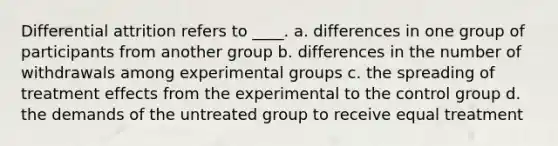 Differential attrition refers to ____. a. differences in one group of participants from another group b. differences in the number of withdrawals among experimental groups c. the spreading of treatment effects from the experimental to the control group d. the demands of the untreated group to receive equal treatment