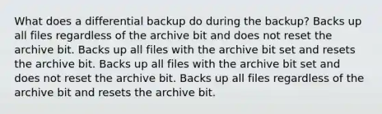 What does a differential backup do during the backup? Backs up all files regardless of the archive bit and does not reset the archive bit. Backs up all files with the archive bit set and resets the archive bit. Backs up all files with the archive bit set and does not reset the archive bit. Backs up all files regardless of the archive bit and resets the archive bit.