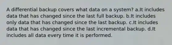 A differential backup covers what data on a system? a.It includes data that has changed since the last full backup. b.It includes only data that has changed since the last backup. c.It includes data that has changed since the last incremental backup. d.It includes all data every time it is performed.