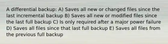 A differential backup: A) Saves all new or changed files since the last incremental backup B) Saves all new or modified files since the last full backup C) Is only required after a major power failure D) Saves all files since that last full backup E) Saves all files from the previous full backup