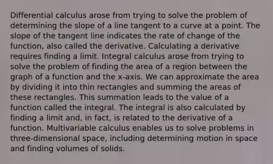 Differential calculus arose from trying to solve the problem of determining the slope of a line tangent to a curve at a point. The slope of the tangent line indicates the rate of change of the function, also called the derivative. Calculating a derivative requires finding a limit. Integral calculus arose from trying to solve the problem of finding the area of a region between the graph of a function and the x-axis. We can approximate the area by dividing it into thin rectangles and summing the areas of these rectangles. This summation leads to the value of a function called the integral. The integral is also calculated by finding a limit and, in fact, is related to the derivative of a function. Multivariable calculus enables us to solve problems in three-dimensional space, including determining motion in space and finding volumes of solids.