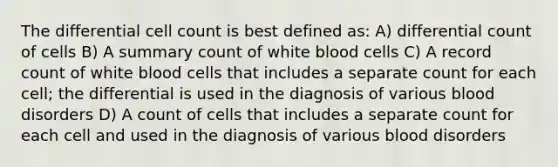 The differential cell count is best defined as: A) differential count of cells B) A summary count of white blood cells C) A record count of white blood cells that includes a separate count for each cell; the differential is used in the diagnosis of various blood disorders D) A count of cells that includes a separate count for each cell and used in the diagnosis of various blood disorders