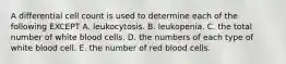 A differential cell count is used to determine each of the following EXCEPT A. leukocytosis. B. leukopenia. C. the total number of white blood cells. D. the numbers of each type of white blood cell. E. the number of red blood cells.