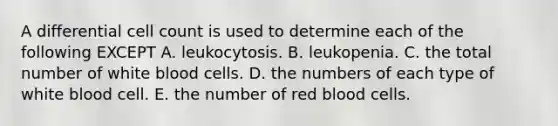 A differential cell count is used to determine each of the following EXCEPT A. leukocytosis. B. leukopenia. C. the total number of white blood cells. D. the numbers of each type of white blood cell. E. the number of red blood cells.