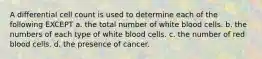 A differential cell count is used to determine each of the following EXCEPT a. the total number of white blood cells. b. the numbers of each type of white blood cells. c. the number of red blood cells. d. the presence of cancer.