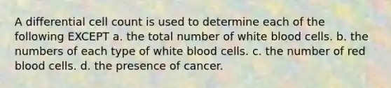 A differential cell count is used to determine each of the following EXCEPT a. the total number of white blood cells. b. the numbers of each type of white blood cells. c. the number of red blood cells. d. the presence of cancer.