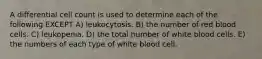 A differential cell count is used to determine each of the following EXCEPT A) leukocytosis. B) the number of red blood cells. C) leukopenia. D) the total number of white blood cells. E) the numbers of each type of white blood cell.