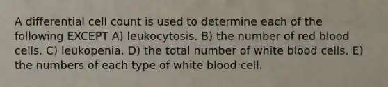 A differential cell count is used to determine each of the following EXCEPT A) leukocytosis. B) the number of red blood cells. C) leukopenia. D) the total number of white blood cells. E) the numbers of each type of white blood cell.